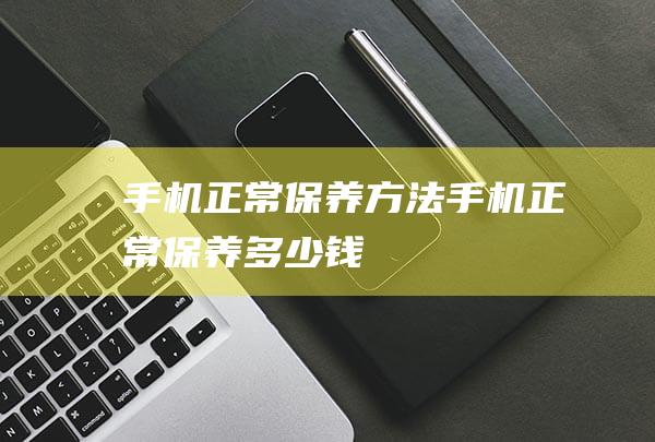 手机正常保养方法 (手机正常保养多少钱)