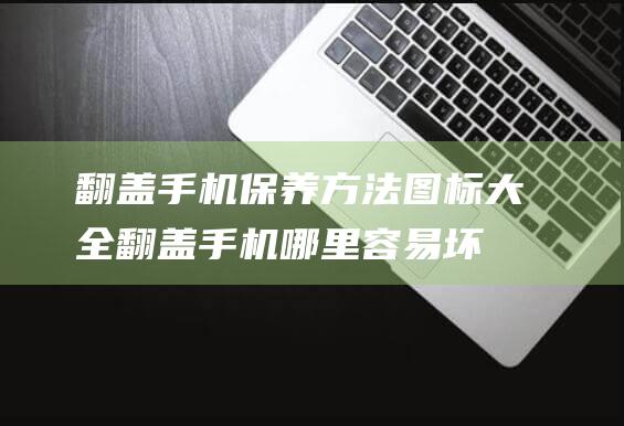 翻盖手机保养方法图标大全 (翻盖手机哪里容易坏)