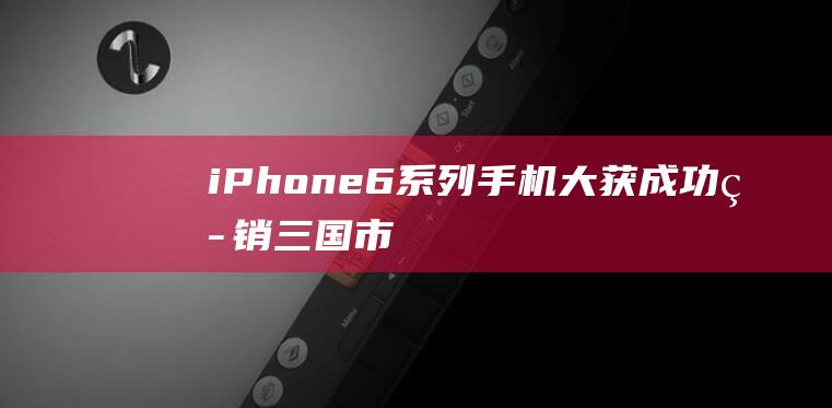 iPhone - 6系列手机大获成功 - 热销三国市场 (iphone官网)