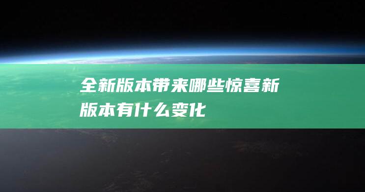 全新版本带来哪些惊喜 (新版本有什么变化)