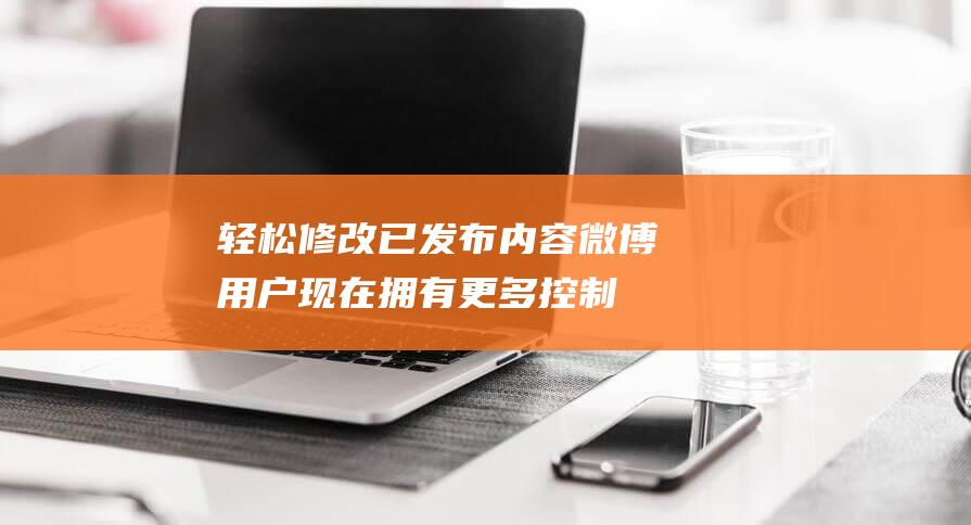 轻松修改已发布内容 - 微博用户现在拥有更多控制权 (轻松修改已发送的邮件)