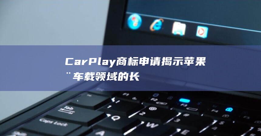 CarPlay商标申请揭示苹果在车载领域的长远布局 (carplay是什么)