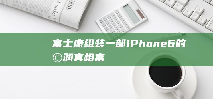 富士康组装一部iPhone - 6的利润真相 (富士康组装一厂累不累)