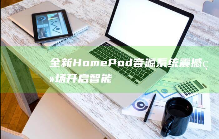 全新HomePod音源系统震撼登场 - 开启智能生活新篇章 (全新home键手机)