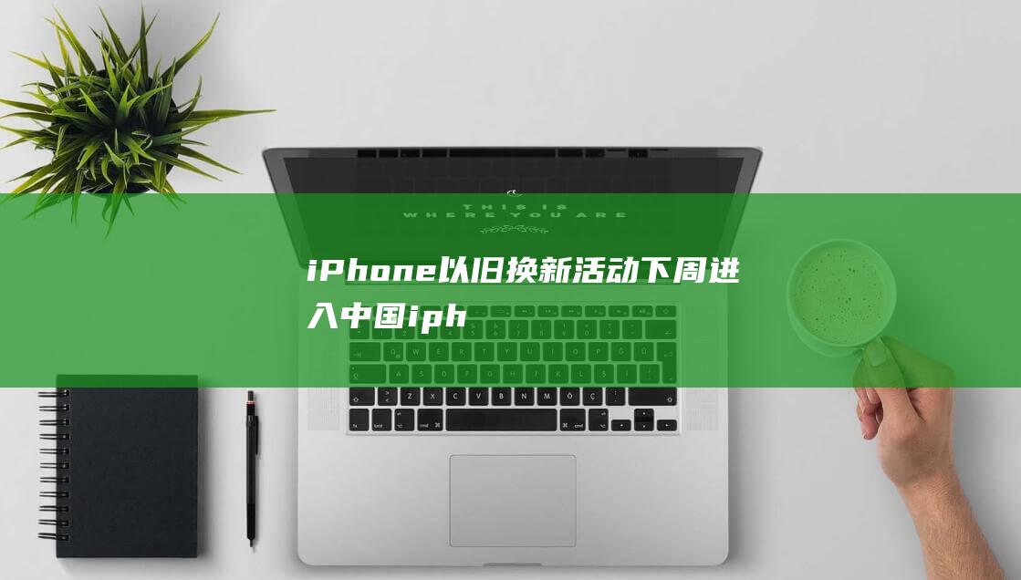 iPhone以旧换新活动下周进入中国 (iphone官网)