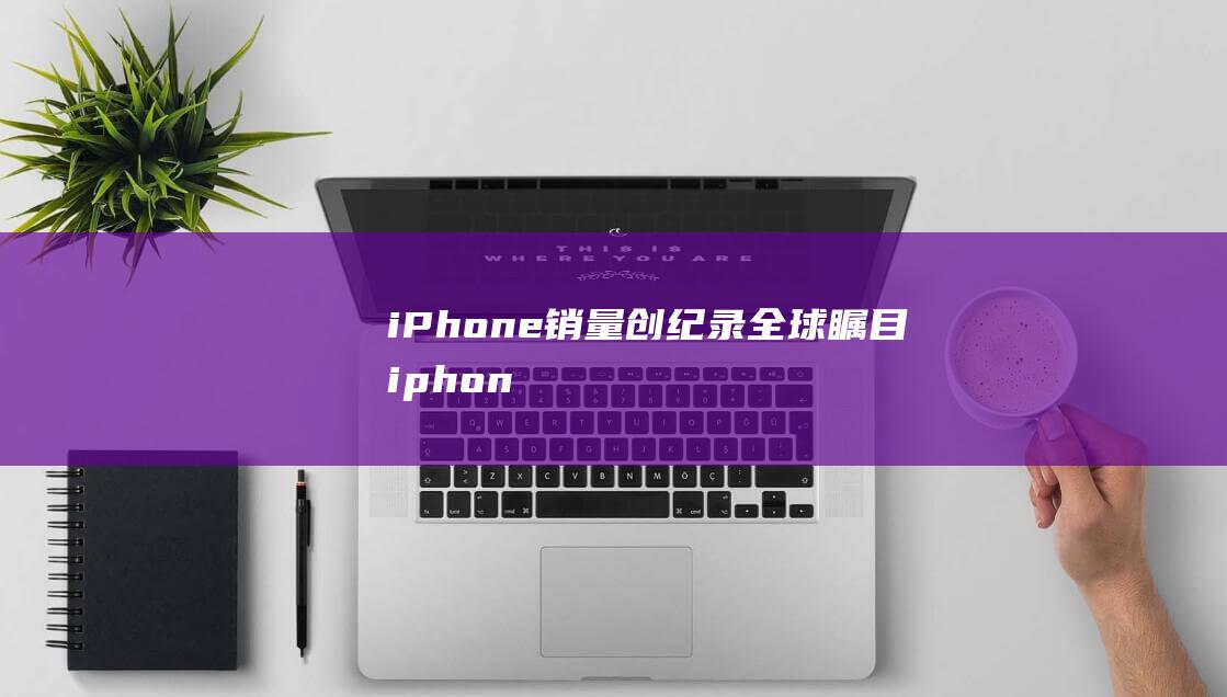 iPhone销量创纪录 - 全球瞩目 (iphone14怎么更换主题)