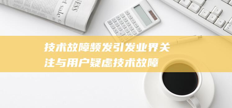 技术故障频发引发业界关注与用户疑虑 (技术故障解读)