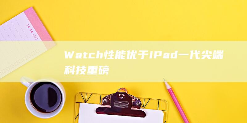 Watch性能优于iPad一代 - 尖端科技重磅来袭 - Apple (watch性价比最高的一款)