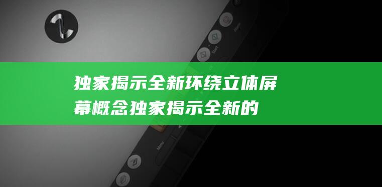 独家揭示全新环绕立体屏幕概念 (独家揭示全新的成语)