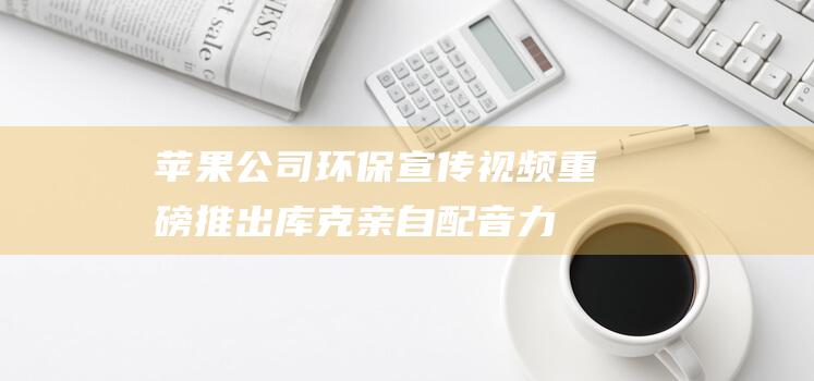 苹果公司环保宣传视频重磅推出 - 库克亲自配音力挺绿色行动 (苹果公司环保理念)