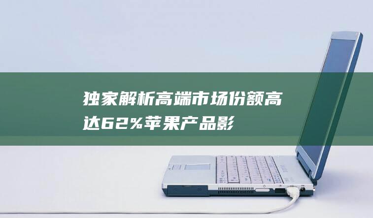 独家解析 - 高端市场份额高达62% - 苹果产品影响力究竟有多大 (高解析是什么意思)