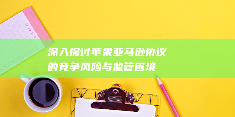 深入探讨苹果亚马逊协议的竞争风险与监管困境 (深入探讨苹果手机问题)