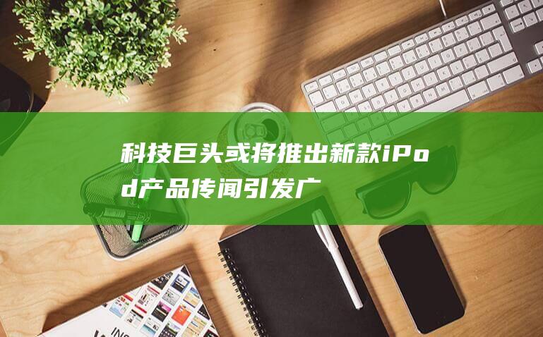 科技巨头或将推出新款iPod产品 - 传闻引发广泛讨论 (又一科技巨头崛起)