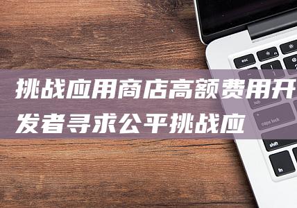 挑战商店高额费用开发者寻求公平挑战应