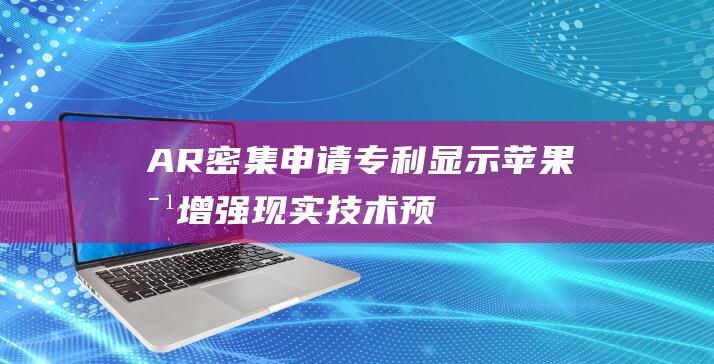 AR - 密集申请专利显示苹果对增强现实技术 - 预计即将发布新一代AR头显 - 的重度布局 (密集型ap哪款型号比较)