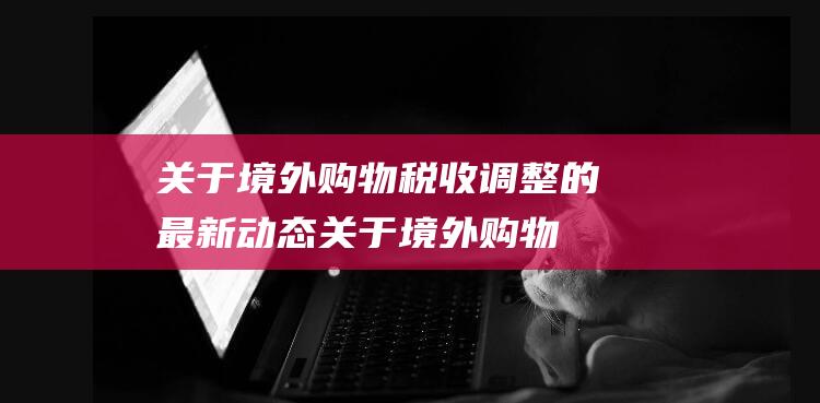 关于境外购物税收调整的最新动态 (关于境外购物的规定)