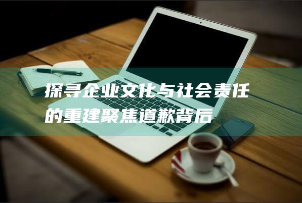 探寻企业文化与社会责任的重建 - 聚焦道歉背后 (探寻企业文化的意义)