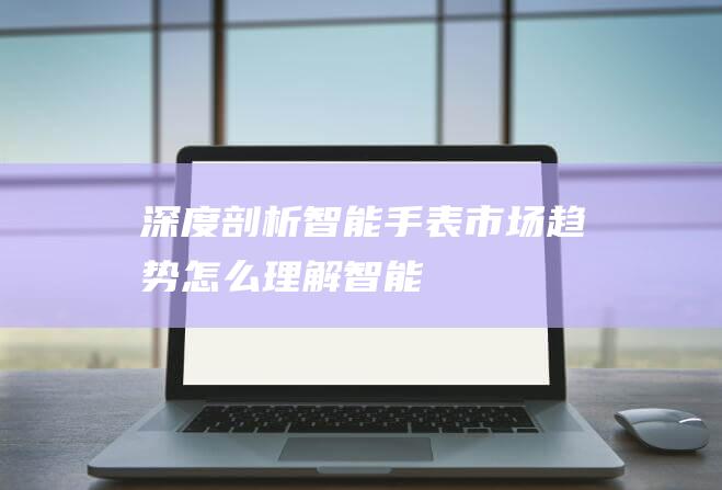 深度剖析智能手表市场趋势 (怎么理解智能)