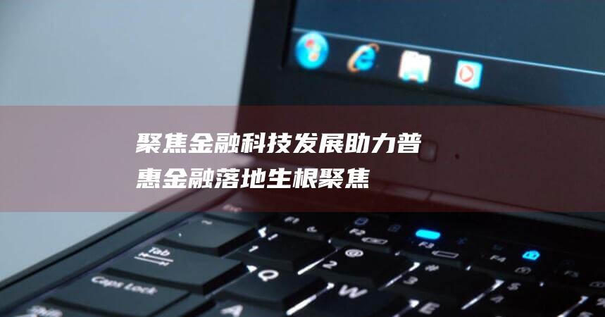 聚焦金融科技发展 - 助力普惠金融落地生根 (聚焦金融科技创新,探索AI前沿技术)