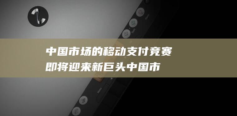 中国市场的移动支付竞赛即将迎来新巨头 (中国市场的移动硬盘哪个品牌好)