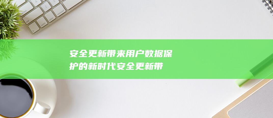 安全更新带来用户数据保护的新时代 (安全更新带来的问题)