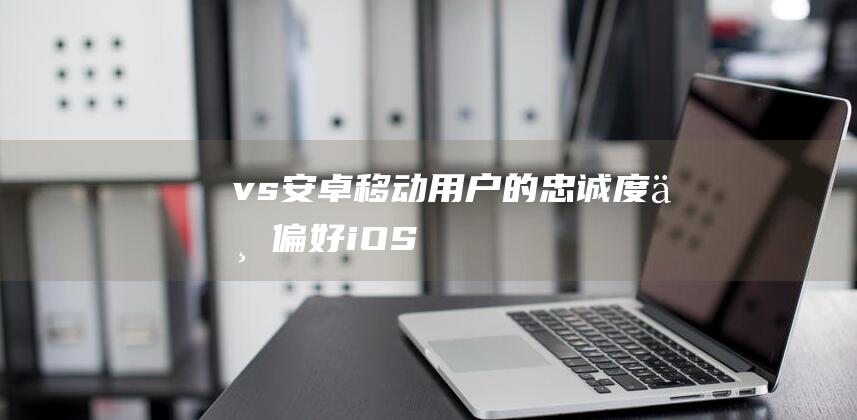 vs - 安卓 - 移动用户的忠诚度与偏好 - iOS (vs安卓版下载)