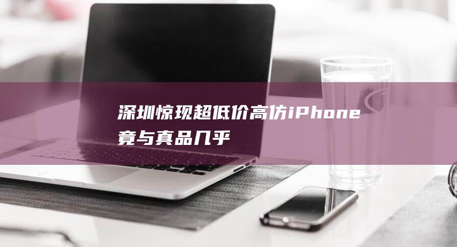 深圳惊现超低价高仿iPhone - 竟与真品几乎无异 - 6s (深圳惊现超低风险地区)