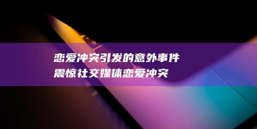 恋爱冲突引发的意外事件震惊社交媒体 (恋爱冲突处理技巧)