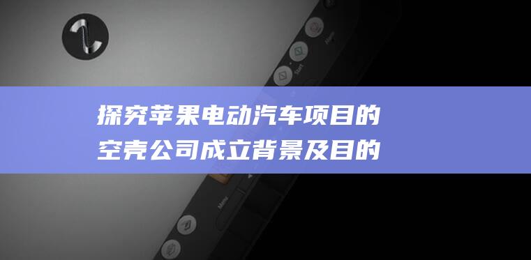 探究苹果电动汽车项目的空壳公司成立背景及目的 (探究苹果电动机的方法)