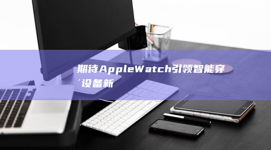 期待Apple - Watch引领智能穿戴设备新潮流 - 各大科技媒体争相报道 (期待APEC机制促进亚太合作)