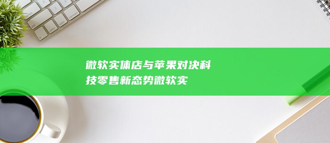 微软实体店与苹果对决 - 科技零售新态势 (微软实体店与网店区别)