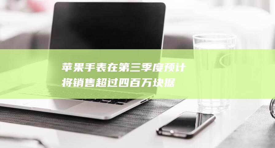 苹果手表在第三季度预计将销售超过四百万块 - 据最新市场预测 (苹果手表在第一次充电)