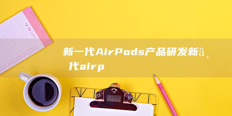 新一代AirPods产品研发 (新一代airpods)
