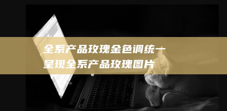 全系产品玫瑰金色调统一呈现 (全系产品玫瑰图片大全)