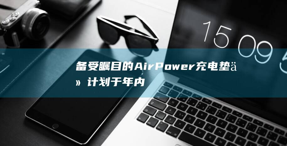 备受瞩目的AirPower充电垫仍计划于年内推出市场 (备受瞩目的ai项目)