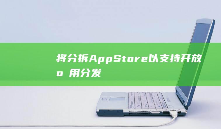 将分拆App - Store以支持开放应用分发 - 苹果遵守欧盟政策规定 (拆分软件)