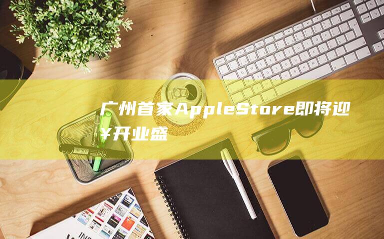 广州首家Apple - Store即将迎来开业盛典 (广州首家arabica)