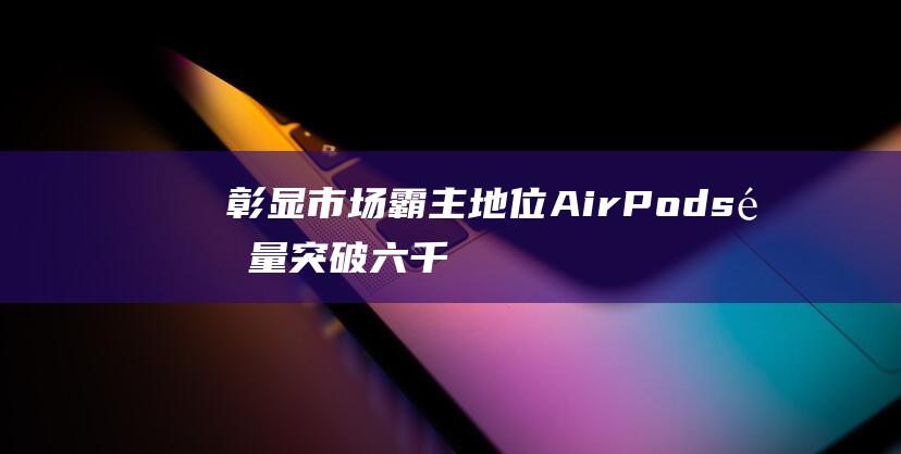 彰显市场霸主地位 - AirPods销量突破六千万大关 (彰显市场霸主的句子)