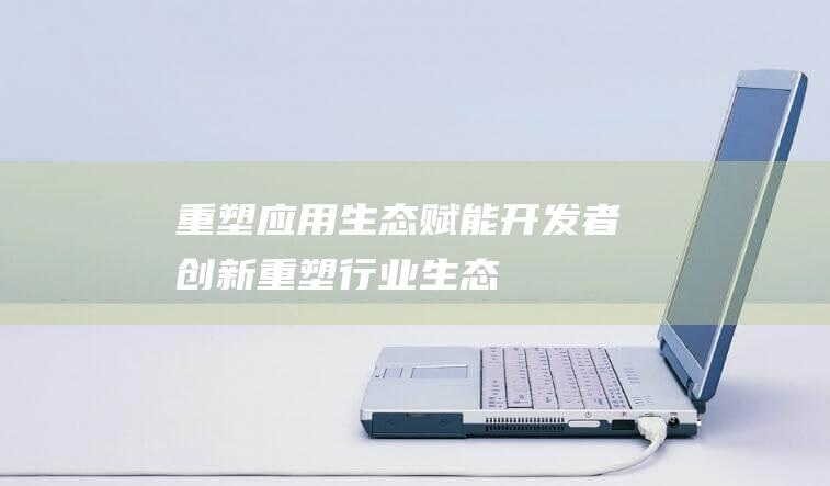 重塑应用生态 - 赋能开发者创新 (重塑行业生态)