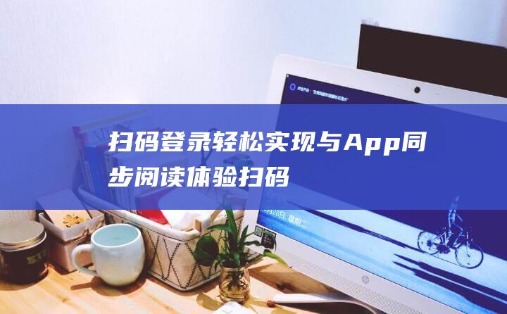 扫码登录轻松实现与App同步阅读体验！ (扫码登录轻松的软件)