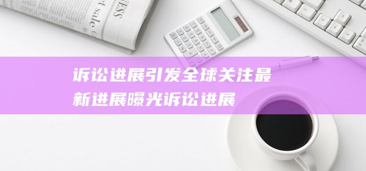 诉讼进展引发全球关注 - 最新进展曝光 (诉讼进展引发的问题)