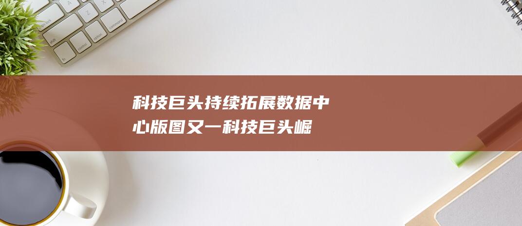 科技巨头持续拓展数据中心版图 (又一科技巨头崛起)