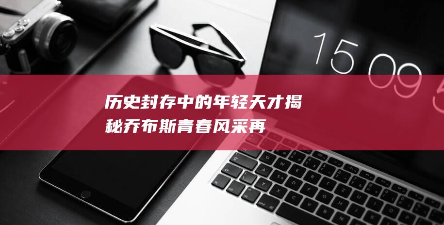 历史封存中的年轻天才——揭秘乔布斯青春风采再现经典传奇岁月时光如梭乔布斯永远定格时代封面 (被历史封存)