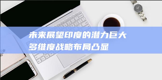 未来展望印度的潜力巨大 - 多维度战略布局凸显 (印度未来发展建议)