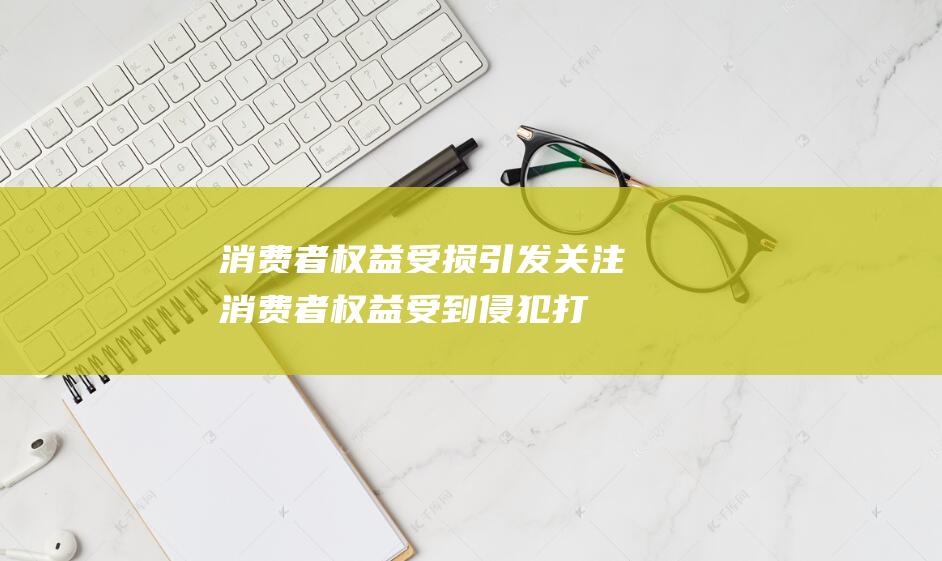 消费者权益受损引发关注消费者权益受到侵犯打