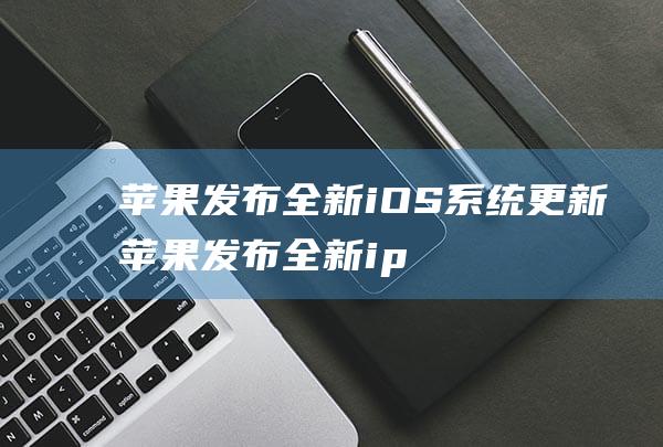 苹果发布全新iOS系统更新 (苹果发布全新ipadpro)