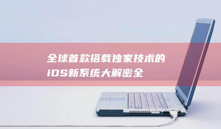 全球首款搭载独家技术的iOS新系统大解密 (全球首款搭载潜望式长焦的手机)