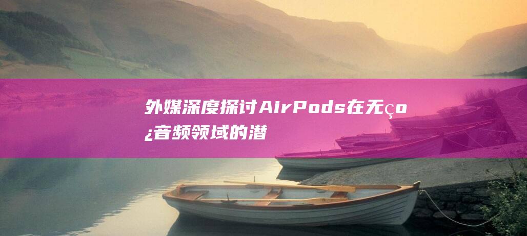 外媒深度探讨AirPods在无线音频领域的潜力 (外媒解读)