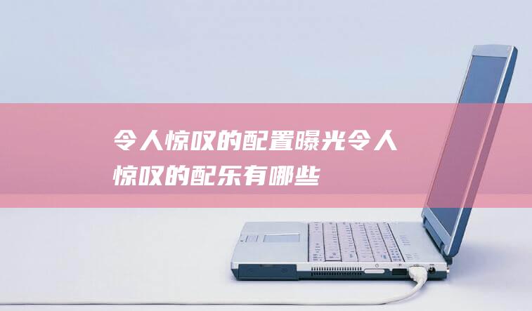 令人惊叹的配置曝光 (令人惊叹的配乐有哪些)