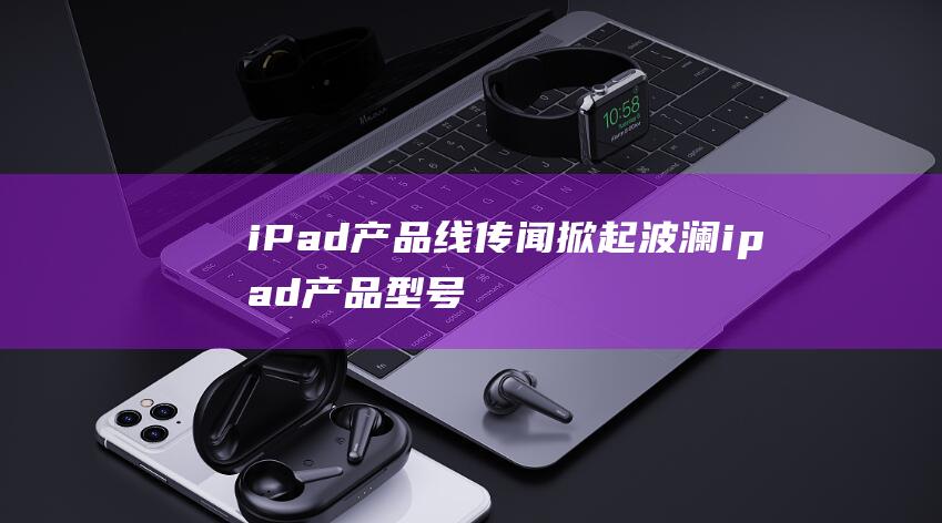 iPad产品线传闻掀起波澜 (ipad产品型号大全)